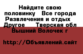 Найдите свою половинку - Все города Развлечения и отдых » Другое   . Тверская обл.,Вышний Волочек г.